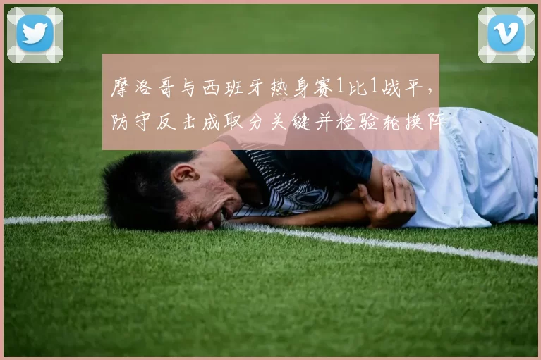 摩洛哥与西班牙热身赛1比1战平，防守反击成取分关键并检验轮换阵容