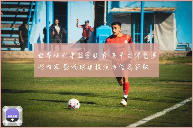 世界杯彩票监管收紧 多平台停售涉彩内容 影响球迷投注与信息获取