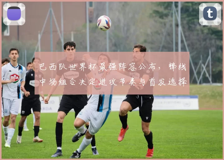 巴西队世界杯最强阵容公布,锋线中场组合决定进攻节奏与首发选择