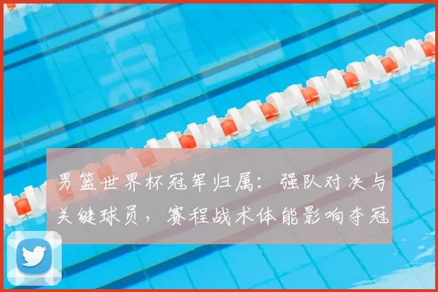 男篮世界杯冠军归属：强队对决与关键球员，赛程战术体能影响夺冠难点