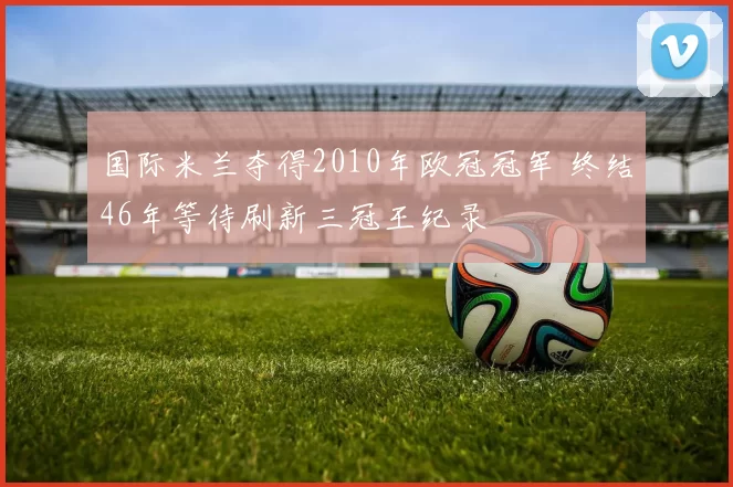 国际米兰夺得2010年欧冠冠军 终结46年等待刷新三冠王纪录