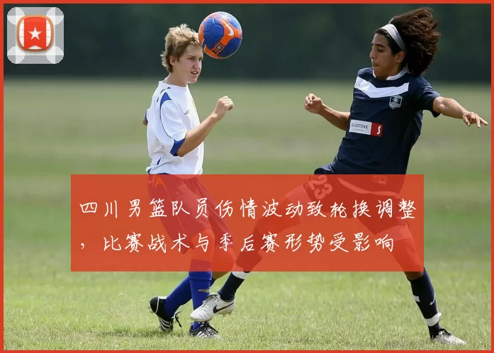 四川男篮队员伤情波动致轮换调整，比赛战术与季后赛形势受影响