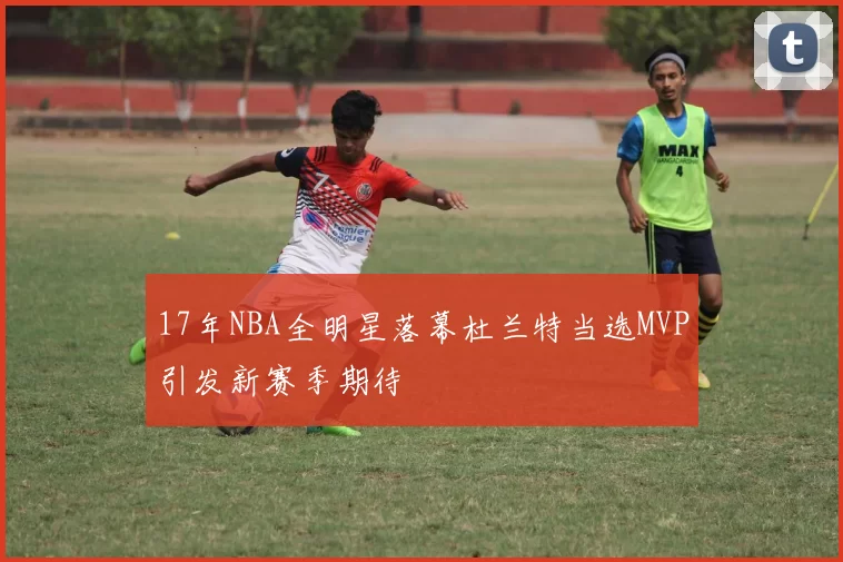 17年NBA全明星落幕杜兰特当选MVP引发新赛季期待