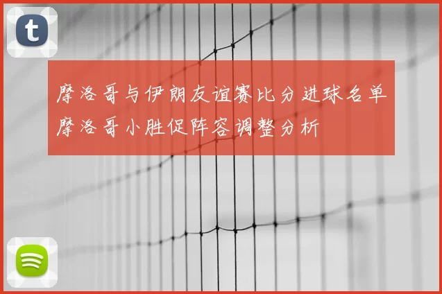 摩洛哥与伊朗友谊赛比分进球名单摩洛哥小胜促阵容调整分析