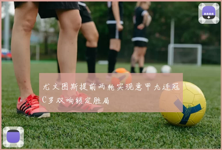 尤文图斯提前两轮实现意甲九连冠C罗双响锁定胜局